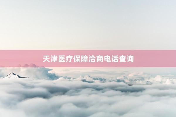 天津医疗保障洽商电话查询