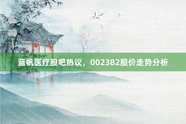 蓝帆医疗股吧热议，002382股价走势分析